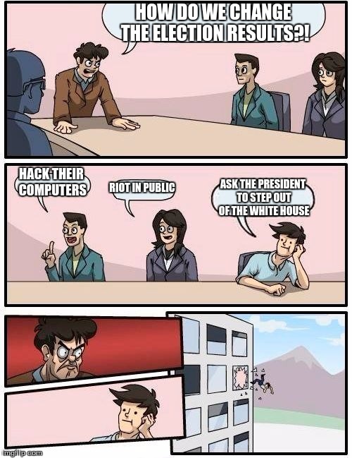 Boardroom Meeting Suggestion | HOW DO WE CHANGE THE ELECTION RESULTS?! HACK THEIR COMPUTERS; RIOT IN PUBLIC; ASK THE PRESIDENT TO STEP OUT OF THE WHITE HOUSE | image tagged in memes,boardroom meeting suggestion | made w/ Imgflip meme maker