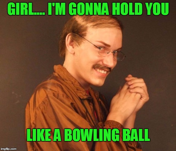Munsoned  | GIRL.... I'M GONNA HOLD YOU; LIKE A BOWLING BALL | image tagged in combover creeper | made w/ Imgflip meme maker