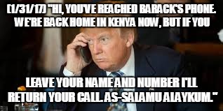 "Hello, Barack?" | (1/31/17) "HI, YOU'VE REACHED BARACK'S PHONE. WE'RE BACK HOME IN KENYA NOW, BUT IF YOU; LEAVE YOUR NAME AND NUMBER I'LL RETURN YOUR CALL. AS-SALAMU ALAYKUM." | image tagged in trump obama | made w/ Imgflip meme maker