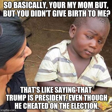 Third World Skeptical Kid Meme | SO BASICALLY, YOUR MY MOM BUT, BUT YOU DIDN'T GIVE BIRTH TO ME? THAT'S LIKE SAYING THAT TRUMP IS PRESIDENT, EVEN THOUGH HE CHEATED ON THE ELECTION. | image tagged in memes,third world skeptical kid | made w/ Imgflip meme maker