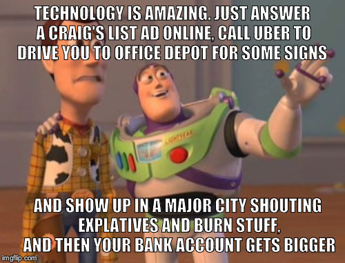 X, X Everywhere Meme | TECHNOLOGY IS AMAZING. JUST ANSWER A CRAIG'S LIST AD ONLINE, CALL UBER TO DRIVE YOU TO OFFICE DEPOT FOR SOME SIGNS; AND SHOW UP IN A MAJOR CITY SHOUTING EXPLATIVES AND BURN STUFF, AND THEN YOUR BANK ACCOUNT GETS BIGGER | image tagged in memes,x x everywhere | made w/ Imgflip meme maker