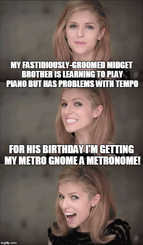 post-modern Anna #13: yes, I know this one is a stretch... | MY FASTIDIOUSLY-GROOMED MIDGET BROTHER IS LEARNING TO PLAY PIANO BUT HAS PROBLEMS WITH TEMPO; FOR HIS BIRTHDAY I'M GETTING MY METRO GNOME A METRONOME! | image tagged in memes,bad pun anna kendrick | made w/ Imgflip meme maker