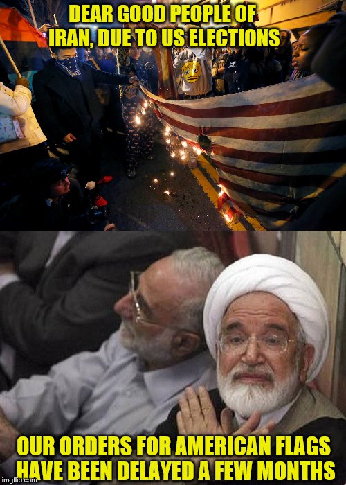 But we are okay with it.   - love The Ayatollah | DEAR GOOD PEOPLE OF IRAN, DUE TO US ELECTIONS; OUR ORDERS FOR AMERICAN FLAGS HAVE BEEN DELAYED A FEW MONTHS | image tagged in memes,politiocal,trump protestors,flag burning | made w/ Imgflip meme maker