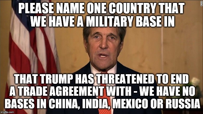 PLEASE NAME ONE COUNTRY THAT WE HAVE A MILITARY BASE IN THAT TRUMP HAS THREATENED TO END A TRADE AGREEMENT WITH - WE HAVE NO BASES IN CHINA, | image tagged in john kerry | made w/ Imgflip meme maker