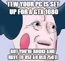 1080 struggle | TFW YOUR PC IS SET UP FOR A GTX 1080; BUT YOU'RE BROKE AND HAVE TO USE AN OLD 750TI | image tagged in computers/electronics,sad,poor | made w/ Imgflip meme maker