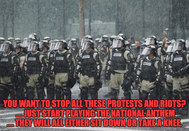 Riot Police Rain Storm | YOU WANT TO STOP ALL THESE PROTESTS AND RIOTS? .... JUST START PLAYING THE NATIONAL ANTHEM .... THEY WILL ALL EITHER SIT DOWN OR TAKE A KNEE. | image tagged in riot police rain storm | made w/ Imgflip meme maker