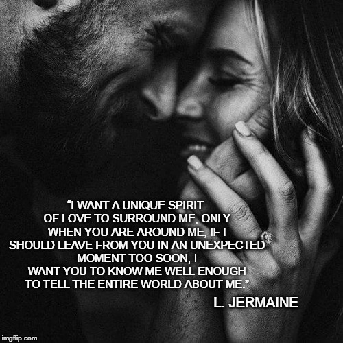 #MenCanBeRomantic | “I WANT A UNIQUE SPIRIT OF LOVE TO SURROUND ME, ONLY WHEN YOU ARE AROUND ME; IF I SHOULD LEAVE FROM YOU IN AN UNEXPECTED MOMENT TOO SOON, I WANT YOU TO KNOW ME WELL ENOUGH TO TELL THE ENTIRE WORLD ABOUT ME.”; L. JERMAINE | image tagged in love,romance,hope,future,wife,joy | made w/ Imgflip meme maker