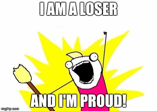 X All The Y | I AM A LOSER; AND I'M PROUD! | image tagged in memes,x all the y | made w/ Imgflip meme maker