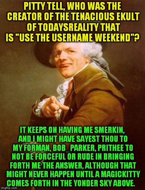 Fun fact: Joseph Ducreux is obviously a PolishedRussian, and I'm not Jying! | PITTY TELL, WHO WAS THE CREATOR OF THE TENACIOUS EKULT OF TODAYSREALITY THAT IS "USE THE USERNAME WEEKEND"? IT KEEPS ON HAVING ME SMERKIN, AND I MIGHT HAVE SAYEST THOU TO MY FORMAN, BOB_PARKER, PRITHEE TO NOT BE FORCEFUL OR RUDE IN BRINGING FORTH ME THE ANSWER, ALTHOUGH THAT MIGHT NEVER HAPPEN UNTIL A MAGICKITTY COMES FORTH IN THE YONDER SKY ABOVE. | image tagged in memes,joseph ducreux,use the username weekend,imgflip users,use someones username in your meme,funny | made w/ Imgflip meme maker