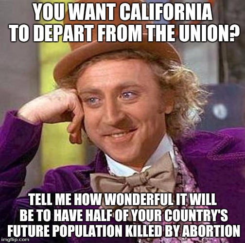 Bye bye california | YOU WANT CALIFORNIA TO DEPART FROM THE UNION? TELL ME HOW WONDERFUL IT WILL BE TO HAVE HALF OF YOUR COUNTRY'S FUTURE POPULATION KILLED BY ABORTION | image tagged in memes,creepy condescending wonka,abortion | made w/ Imgflip meme maker