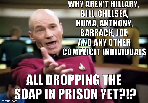 I hope they all get locked up for their crimes, just like the average person would be | WHY AREN'T HILLARY, BILL, CHELSEA, HUMA, ANTHONY, BARRACK, JOE, AND ANY OTHER COMPLICIT INDIVIDUALS; ALL DROPPING THE SOAP IN PRISON YET?!? | image tagged in memes,picard wtf,donald trump approves,hillary clinton for prison hospital 2016,biased media,government corruption | made w/ Imgflip meme maker