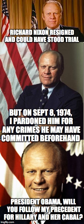 Gerald Ford On Presidential Pardons | RICHARD NIXON RESIGNED AND COULD HAVE STOOD TRIAL; BUT ON SEPT 8, 1974, I PARDONED HIM FOR ANY CRIMES HE MAY HAVE COMMITTED BEFOREHAND; PRESIDENT OBAMA, WILL YOU FOLLOW MY PRECEDENT FOR HILLARY AND HER CABAL? | image tagged in gerald ford,barack obama,pardon,hillary clinton | made w/ Imgflip meme maker