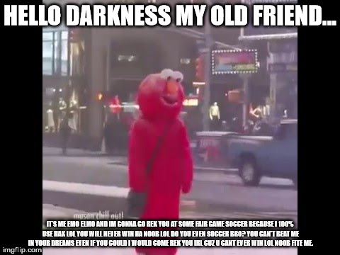 hello darkness my old friend... | HELLO DARKNESS MY OLD FRIEND... IT'S ME EMO ELMO AND IM GONNA GO REK YOU AT SOME FAIR GAME SOCCER BECAUSE I 100% USE HAX LOL YOU WILL NEVER WIN HA NOOB LOL DO YOU EVEN SOCCER BRO? YOU CAN'T BEAT ME IN YOUR DREAMS EVEN IF YOU COULD I WOULD COME REK YOU IRL CUZ U CANT EVER WIN LOL NOOB FITE ME. | image tagged in hello darkness my old friend | made w/ Imgflip meme maker