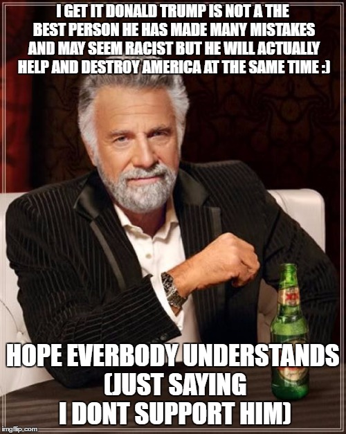 The Most Interesting Man In The World Meme | I GET IT DONALD TRUMP IS NOT A THE BEST PERSON HE HAS MADE MANY MISTAKES AND MAY SEEM RACIST BUT HE WILL ACTUALLY HELP AND DESTROY AMERICA AT THE SAME TIME :); HOPE EVERBODY UNDERSTANDS (JUST SAYING I DONT SUPPORT HIM) | image tagged in memes,the most interesting man in the world | made w/ Imgflip meme maker