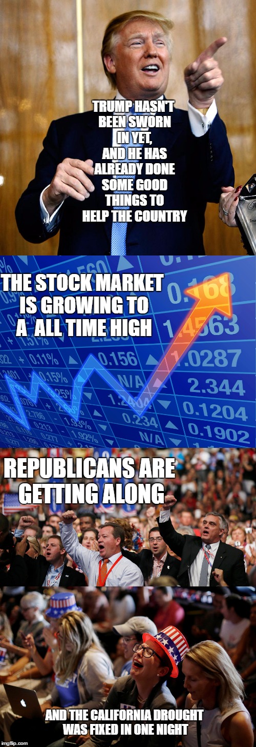 Trump gets crap done | TRUMP HASN'T BEEN SWORN IN YET, AND HE HAS ALREADY DONE SOME GOOD THINGS TO HELP THE COUNTRY; THE STOCK MARKET IS GROWING TO A  ALL TIME HIGH; REPUBLICANS ARE GETTING ALONG; AND THE CALIFORNIA DROUGHT WAS FIXED IN ONE NIGHT | image tagged in memes,funny,political meme,sjw,crooked hillary,trump2016 | made w/ Imgflip meme maker