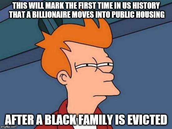 I hope this hasn't been done before | THIS WILL MARK THE FIRST TIME IN US HISTORY THAT A BILLIONAIRE MOVES INTO PUBLIC HOUSING; AFTER A BLACK FAMILY IS EVICTED | image tagged in memes,futurama fry | made w/ Imgflip meme maker