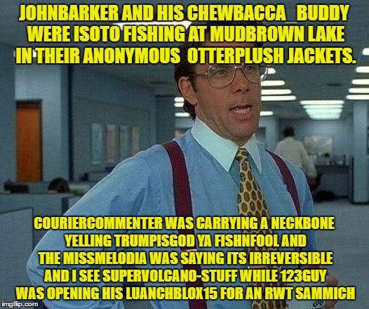 More username Memes for those left out... | JOHNBARKER AND HIS CHEWBACCA_BUDDY WERE ISOTO FISHING AT MUDBROWN LAKE IN THEIR ANONYMOUS  OTTERPLUSH JACKETS. COURIERCOMMENTER WAS CARRYING A NECKBONE YELLING TRUMPISGOD YA FISHNFOOL AND THE MISSMELODIA WAS SAYING ITS IRREVERSIBLE AND I SEE SUPERVOLCANO-STUFF WHILE 123GUY WAS OPENING HIS LUANCHBLOX15 FOR AN RWT SAMMICH | image tagged in memes,that would be great,use someones username in your meme,imgflip users | made w/ Imgflip meme maker