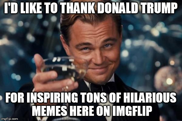 Leonardo Dicaprio Cheers Meme | I'D LIKE TO THANK DONALD TRUMP FOR INSPIRING TONS OF HILARIOUS MEMES HERE ON IMGFLIP | image tagged in memes,leonardo dicaprio cheers | made w/ Imgflip meme maker