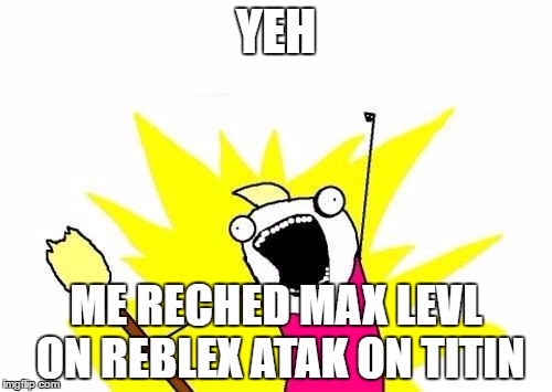 X All The Y | YEH; ME RECHED MAX LEVL ON REBLEX ATAK ON TITIN | image tagged in memes,x all the y | made w/ Imgflip meme maker