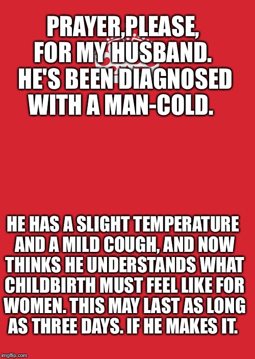 Keep Calm And Carry On Red Meme | PRAYER,PLEASE, FOR MY HUSBAND.  HE'S BEEN DIAGNOSED WITH A MAN-COLD. HE HAS A SLIGHT TEMPERATURE AND A MILD COUGH, AND NOW THINKS HE UNDERSTANDS WHAT CHILDBIRTH MUST FEEL LIKE FOR WOMEN. THIS MAY LAST AS LONG AS THREE DAYS. IF HE MAKES IT. | image tagged in memes,keep calm and carry on red | made w/ Imgflip meme maker