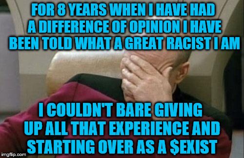 When you've marginalized everyone around you, you become the one who is marginalized.  | FOR 8 YEARS WHEN I HAVE HAD A DIFFERENCE OF OPINION I HAVE BEEN TOLD WHAT A GREAT RACIST I AM; I COULDN'T BARE GIVING UP ALL THAT EXPERIENCE AND STARTING OVER AS A $EXlST | image tagged in memes,captain picard facepalm,why you lost | made w/ Imgflip meme maker