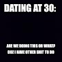 Plain black | DATING AT 30:; ARE WE DOING THIS OR WHAT? COZ I HAVE OTHER SHIT TO DO | image tagged in plain black | made w/ Imgflip meme maker
