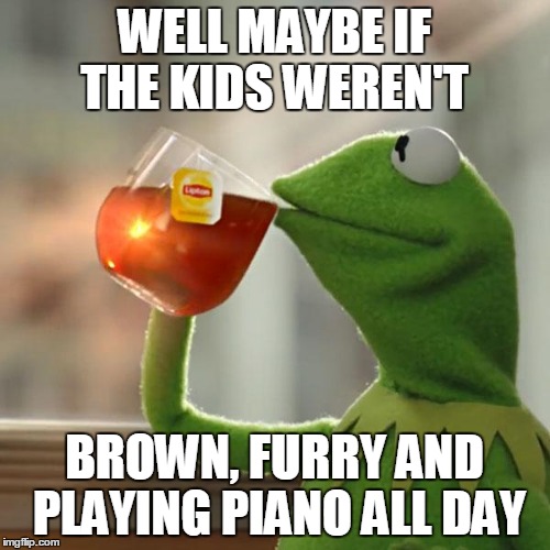 But That's None Of My Business Meme | WELL MAYBE IF THE KIDS WEREN'T BROWN, FURRY AND PLAYING PIANO ALL DAY | image tagged in memes,but thats none of my business,kermit the frog | made w/ Imgflip meme maker