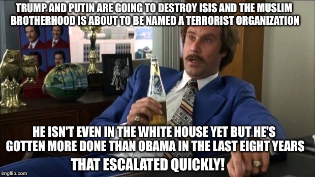 Already Making America Great Again |  TRUMP AND PUTIN ARE GOING TO DESTROY ISIS AND THE MUSLIM BROTHERHOOD IS ABOUT TO BE NAMED A TERRORIST ORGANIZATION; HE ISN'T EVEN IN THE WHITE HOUSE YET BUT HE'S GOTTEN MORE DONE THAN OBAMA IN THE LAST EIGHT YEARS; THAT ESCALATED QUICKLY! | image tagged in trump for president | made w/ Imgflip meme maker