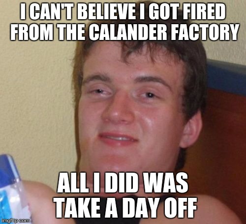 10 Guy Meme | I CAN'T BELIEVE I GOT FIRED FROM THE CALANDER FACTORY; ALL I DID WAS TAKE A DAY OFF | image tagged in memes,10 guy | made w/ Imgflip meme maker