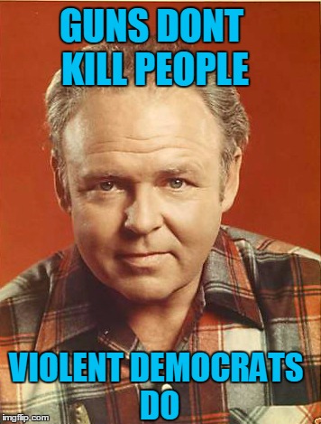 Archie | GUNS DONT KILL PEOPLE; VIOLENT DEMOCRATS DO | image tagged in democrats,liberal,guns,trump,clinton,archie bunker | made w/ Imgflip meme maker