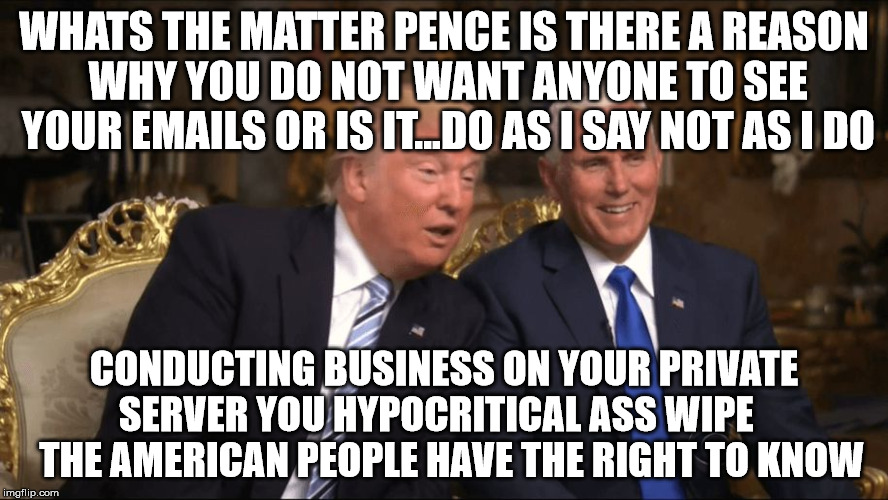 Trump/Pence | WHATS THE MATTER PENCE IS THERE A REASON WHY YOU DO NOT WANT ANYONE TO SEE YOUR EMAILS OR IS IT...DO AS I SAY NOT AS I DO; CONDUCTING BUSINESS ON YOUR PRIVATE SERVER YOU HYPOCRITICAL ASS WIPE     THE AMERICAN PEOPLE HAVE THE RIGHT TO KNOW | image tagged in trump/pence | made w/ Imgflip meme maker