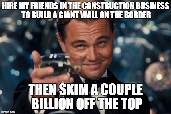 Trump Construction Inc. | HIRE MY FRIENDS IN THE CONSTRUCTION BUSINESS TO BUILD A GIANT WALL ON THE BORDER; THEN SKIM A COUPLE BILLION OFF THE TOP | image tagged in memes,leonardo dicaprio cheers,donald trump,trump 2016,election 2016,government corruption | made w/ Imgflip meme maker