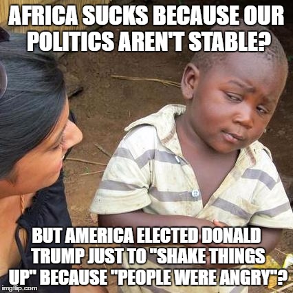 Third World Skeptical Kid | AFRICA SUCKS BECAUSE OUR POLITICS AREN'T STABLE? BUT AMERICA ELECTED DONALD TRUMP JUST TO "SHAKE THINGS UP" BECAUSE "PEOPLE WERE ANGRY"? | image tagged in memes,third world skeptical kid | made w/ Imgflip meme maker