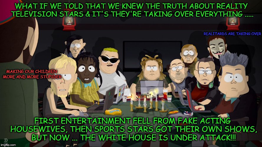 South Park reveals truth about elections & reality star douches !!! | WHAT IF WE TOLD THAT WE KNEW THE TRUTH ABOUT REALITY TELEVISION STARS & IT'S THEY'RE TAKING OVER EVERYTHING ..... REALITARDS ARE TAKING OVER; MAKING OUR CHILDREN MORE AND MORE STUPIDER; FIRST ENTERTAINMENT FELL FROM FAKE ACTING HOUSEWIVES, THEN SPORTS STARS GOT THEIR OWN SHOWS, BUT NOW ... THE WHITE HOUSE IS UNDER ATTACK!!! | image tagged in south park matrix trolls,reality tv,south park,rigged election,election,internet trolls | made w/ Imgflip meme maker