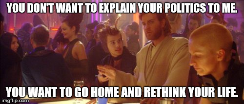 Post-election Kenobi | YOU DON'T WANT TO EXPLAIN YOUR POLITICS TO ME. YOU WANT TO GO HOME AND RETHINK YOUR LIFE. | image tagged in election 2016 fatigue | made w/ Imgflip meme maker