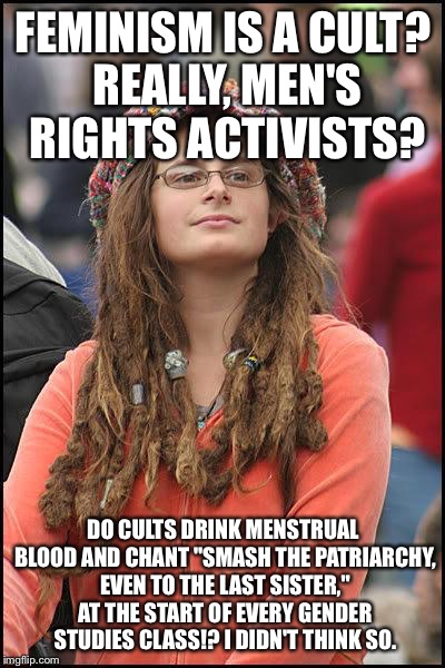feminist chick | FEMINISM IS A CULT? REALLY, MEN'S RIGHTS ACTIVISTS? DO CULTS DRINK MENSTRUAL BLOOD AND CHANT "SMASH THE PATRIARCHY, EVEN TO THE LAST SISTER," AT THE START OF EVERY GENDER STUDIES CLASS!? I DIDN'T THINK SO. | image tagged in feminist chick | made w/ Imgflip meme maker