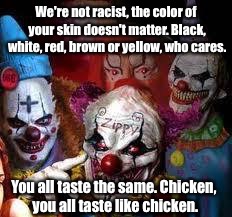 Clowns | We're not racist, the color of your skin doesn't matter. Black, white, red, brown or yellow, who cares. You all taste the same. Chicken, you all taste like chicken. | image tagged in clowns | made w/ Imgflip meme maker