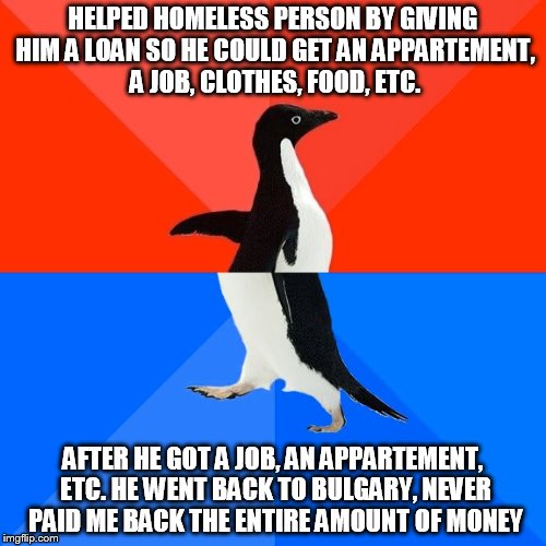 Socially Awesome Awkward Penguin | HELPED HOMELESS PERSON BY GIVING HIM A LOAN SO HE COULD GET AN APPARTEMENT, A JOB, CLOTHES, FOOD, ETC. AFTER HE GOT A JOB, AN APPARTEMENT, ETC. HE WENT BACK TO BULGARY, NEVER PAID ME BACK THE ENTIRE AMOUNT OF MONEY | image tagged in memes,socially awesome awkward penguin | made w/ Imgflip meme maker