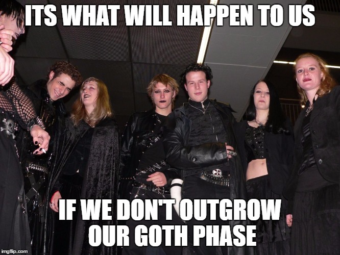 Goth People | ITS WHAT WILL HAPPEN TO US IF WE DON'T OUTGROW OUR GOTH PHASE | image tagged in goth people | made w/ Imgflip meme maker