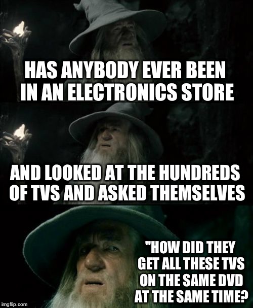 SERIOUSLY? ANYBODY? | HAS ANYBODY EVER BEEN IN AN ELECTRONICS STORE; AND LOOKED AT THE HUNDREDS OF TVS AND ASKED THEMSELVES; "HOW DID THEY GET ALL THESE TVS ON THE SAME DVD AT THE SAME TIME? | image tagged in memes,confused gandalf | made w/ Imgflip meme maker