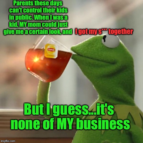 But That's None Of My Business Meme | Parents these days can't control their kids in public. When I was a kid, MY mom could just give me a certain look, and; I got my s*** together; But I guess...it's none of MY business | image tagged in memes,but thats none of my business,kermit the frog | made w/ Imgflip meme maker