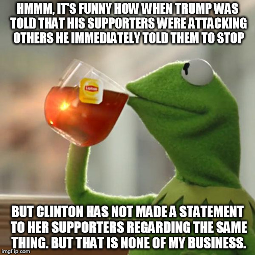 But That's None Of My Business Meme | HMMM, IT'S FUNNY HOW WHEN TRUMP WAS TOLD THAT HIS SUPPORTERS WERE ATTACKING OTHERS HE IMMEDIATELY TOLD THEM TO STOP; BUT CLINTON HAS NOT MADE A STATEMENT TO HER SUPPORTERS REGARDING THE SAME THING. BUT THAT IS NONE OF MY BUSINESS. | image tagged in memes,but thats none of my business,kermit the frog | made w/ Imgflip meme maker