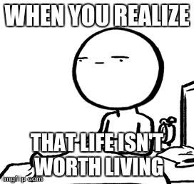 WHEN YOU REALIZE; THAT LIFE ISN'T WORTH LIVING | image tagged in life,depression,realize | made w/ Imgflip meme maker