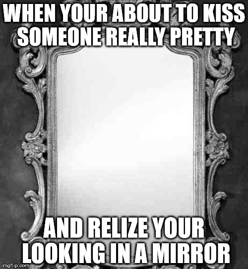 Mirror | WHEN YOUR ABOUT TO KISS SOMEONE REALLY PRETTY; AND RELIZE YOUR LOOKING IN A MIRROR | image tagged in mirror | made w/ Imgflip meme maker