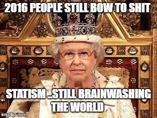 Queen of England | 2016 PEOPLE STILL BOW TO SHIT; STATISM ..STILL BRAINWASHING THE WORLD | image tagged in queen of england | made w/ Imgflip meme maker