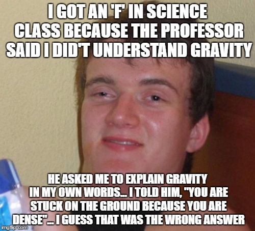 10 Guy | I GOT AN 'F' IN SCIENCE CLASS BECAUSE THE PROFESSOR SAID I DID'T UNDERSTAND GRAVITY; HE ASKED ME TO EXPLAIN GRAVITY IN MY OWN WORDS... I TOLD HIM, "YOU ARE STUCK ON THE GROUND BECAUSE YOU ARE DENSE"... I GUESS THAT WAS THE WRONG ANSWER | image tagged in memes,10 guy | made w/ Imgflip meme maker