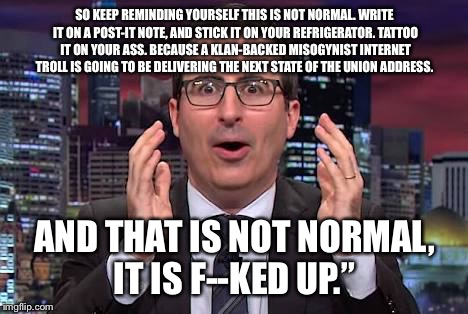 John oliver | SO KEEP REMINDING YOURSELF THIS IS NOT NORMAL. WRITE IT ON A POST-IT NOTE, AND STICK IT ON YOUR REFRIGERATOR. TATTOO IT ON YOUR ASS. BECAUSE A KLAN-BACKED MISOGYNIST INTERNET TROLL IS GOING TO BE DELIVERING THE NEXT STATE OF THE UNION ADDRESS. AND THAT IS NOT NORMAL, IT IS F--KED UP.” | image tagged in john oliver | made w/ Imgflip meme maker