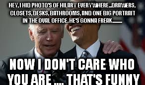HEY, I HID PHOTO'S OF HILARY EVERYWHERE...DRAWERS, CLOSETS, DESKS, BATHROOMS, AND ONE BIG PORTRAIT IN THE OVAL OFFICE. HE'S GONNA FREAK.......... NOW I DON'T CARE WHO YOU ARE .... THAT'S FUNNY | image tagged in joeandmoe | made w/ Imgflip meme maker