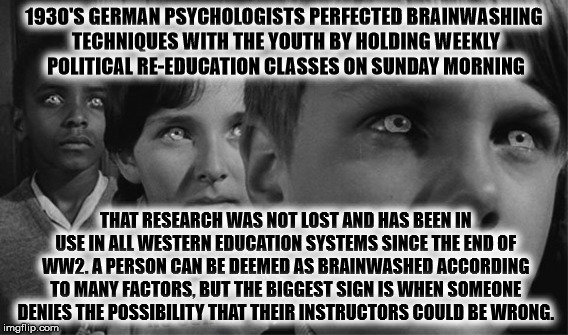 the truth about youth mind control | 1930'S GERMAN PSYCHOLOGISTS PERFECTED BRAINWASHING TECHNIQUES WITH THE YOUTH BY HOLDING WEEKLY POLITICAL RE-EDUCATION CLASSES ON SUNDAY MORNING; THAT RESEARCH WAS NOT LOST AND HAS BEEN IN USE IN ALL WESTERN EDUCATION SYSTEMS SINCE THE END OF WW2. A PERSON CAN BE DEEMED AS BRAINWASHED ACCORDING TO MANY FACTORS, BUT THE BIGGEST SIGN IS WHEN SOMEONE DENIES THE POSSIBILITY THAT THEIR INSTRUCTORS COULD BE WRONG. | image tagged in brainwashing,liberal agenda | made w/ Imgflip meme maker