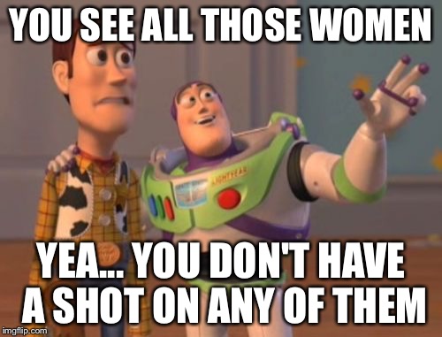 X, X Everywhere | YOU SEE ALL THOSE WOMEN; YEA... YOU DON'T HAVE A SHOT ON ANY OF THEM | image tagged in memes,x x everywhere | made w/ Imgflip meme maker